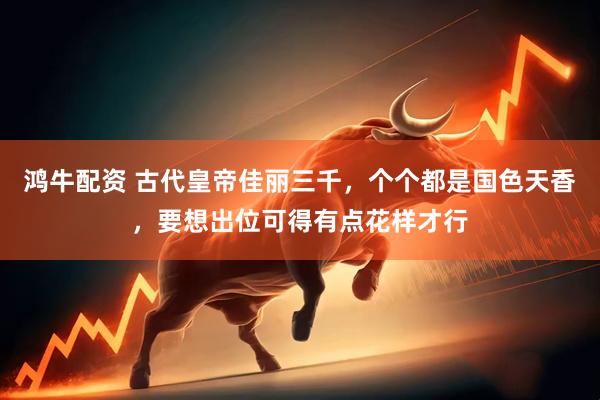 鸿牛配资 古代皇帝佳丽三千，个个都是国色天香，要想出位可得有点花样才行