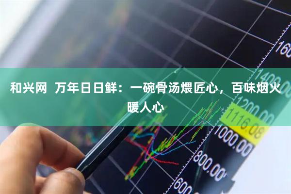 和兴网  万年日日鲜：一碗骨汤煨匠心，百味烟火暖人心