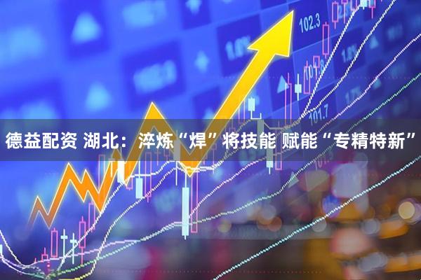 德益配资 湖北：淬炼“焊”将技能 赋能“专精特新”