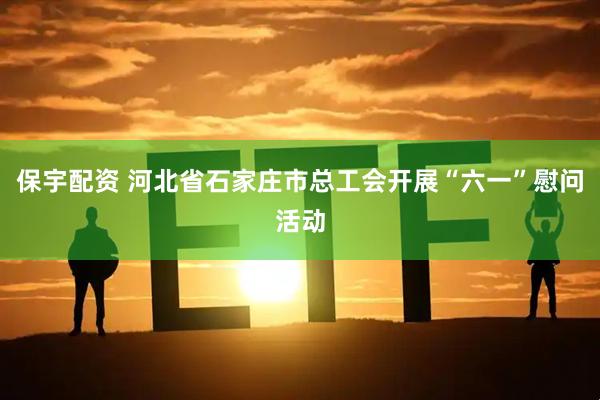 保宇配资 河北省石家庄市总工会开展“六一”慰问活动